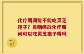 化疗期间能不能吃灵芝孢子？鼻咽癌放化疗期间可以吃灵芝孢子粉吗