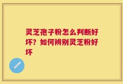 灵芝孢子粉怎么判断好坏？如何辨别灵芝粉好坏