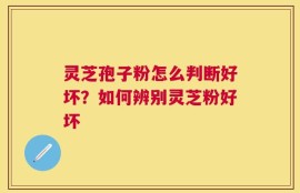灵芝孢子粉怎么判断好坏？如何辨别灵芝粉好坏