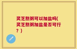 灵芝熬粥可以加盐吗(灵芝熬粥加盐是否可行？)