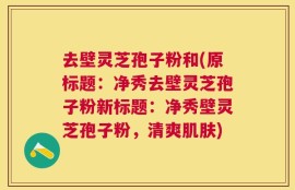 去壁灵芝孢子粉和(原标题：净秀去壁灵芝孢子粉新标题：净秀壁灵芝孢子粉，清爽肌肤)