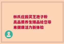 林氏庄园灵芝孢子粉 高品质养生臻品给您带来健康活力新体验