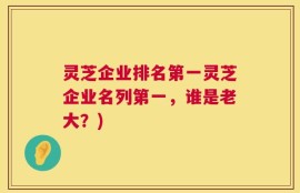 灵芝企业排名第一灵芝企业名列第一，谁是老大？)
