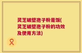 灵芝破壁孢子粉是饭(灵芝破壁孢子粉的功效及使用方法)