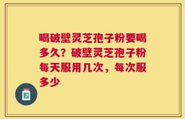 喝破壁灵芝孢子粉要喝多久？破壁灵芝孢子粉每天服用几次，每次服多少