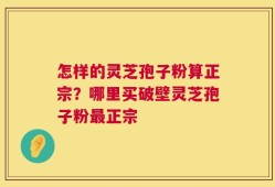 怎样的灵芝孢子粉算正宗？哪里买破壁灵芝孢子粉最正宗