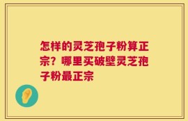 怎样的灵芝孢子粉算正宗？哪里买破壁灵芝孢子粉最正宗
