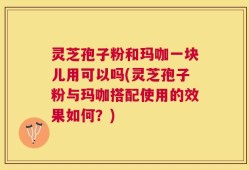 灵芝孢子粉和玛咖一块儿用可以吗(灵芝孢子粉与玛咖搭配使用的效果如何？)