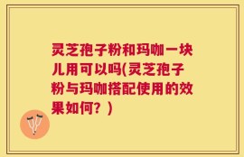 灵芝孢子粉和玛咖一块儿用可以吗(灵芝孢子粉与玛咖搭配使用的效果如何？)
