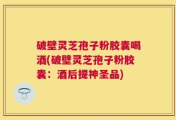 破壁灵芝孢子粉胶囊喝酒(破壁灵芝孢子粉胶囊：酒后提神圣品)