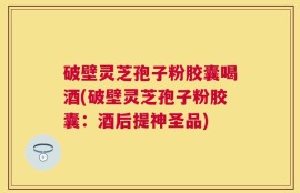 破壁灵芝孢子粉胶囊喝酒(破壁灵芝孢子粉胶囊：酒后提神圣品)
