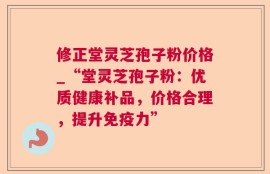修正堂灵芝孢子粉价格_“堂灵芝孢子粉：优质健康补品，价格合理，提升免疫力”
