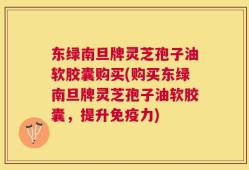 东绿南旦牌灵芝孢子油软胶囊购买(购买东绿南旦牌灵芝孢子油软胶囊，提升免疫力)