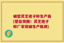 破壁灵芝孢子粉生产商(壁垒突围！灵芝孢子粉厂家突破生产瓶颈)