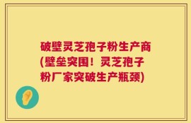 破壁灵芝孢子粉生产商(壁垒突围！灵芝孢子粉厂家突破生产瓶颈)