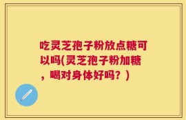 吃灵芝孢子粉放点糖可以吗(灵芝孢子粉加糖，喝对身体好吗？)