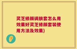 灵芝修颜调肤套怎么用效果好灵芝修颜套装使用方法及效果)