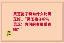 灵芝孢子粉为什么比灵芝好_“灵芝孢子粉与灵芝：为何前者更受青睐？”