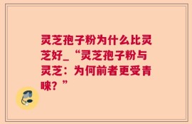 灵芝孢子粉为什么比灵芝好_“灵芝孢子粉与灵芝：为何前者更受青睐？”