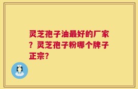 灵芝孢子油最好的厂家？灵芝孢子粉哪个牌子正宗？