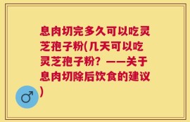 息肉切完多久可以吃灵芝孢子粉(几天可以吃灵芝孢子粉？——关于息肉切除后饮食的建议)