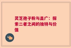 灵芝孢子粉与昌广：探索二者之间的独特与价值