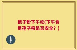 孢子粉下午吃(下午食用孢子粉是否安全？)