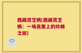 西藏灵芝柄(西藏灵芝柄：一场高原上的珍稀之旅)