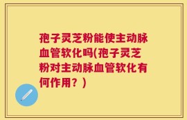 孢子灵芝粉能使主动脉血管软化吗(孢子灵芝粉对主动脉血管软化有何作用？)