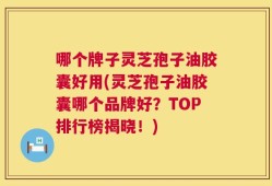 哪个牌子灵芝孢子油胶囊好用(灵芝孢子油胶囊哪个品牌好？TOP排行榜揭晓！)