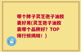 哪个牌子灵芝孢子油胶囊好用(灵芝孢子油胶囊哪个品牌好？TOP排行榜揭晓！)
