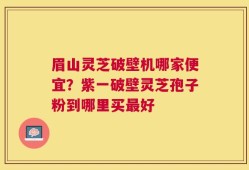 眉山灵芝破壁机哪家便宜？紫一破壁灵芝孢子粉到哪里买最好