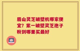 眉山灵芝破壁机哪家便宜？紫一破壁灵芝孢子粉到哪里买最好