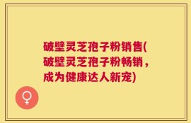 破壁灵芝孢子粉销售(破壁灵芝孢子粉畅销，成为健康达人新宠)