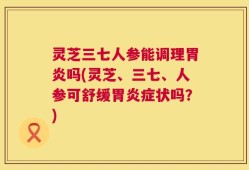 灵芝三七人参能调理胃炎吗(灵芝、三七、人参可舒缓胃炎症状吗？)