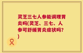 灵芝三七人参能调理胃炎吗(灵芝、三七、人参可舒缓胃炎症状吗？)