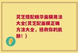灵芝搭配精华面膜用法大全(灵芝配面膜正确方法大全，拯救你的肌肤！)