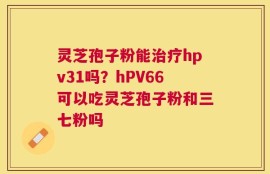 灵芝孢子粉能治疗hpv31吗？hPV66可以吃灵芝孢子粉和三七粉吗