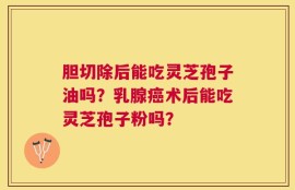 胆切除后能吃灵芝孢子油吗？乳腺癌术后能吃灵芝孢子粉吗？
