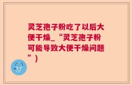 灵芝孢子粉吃了以后大便干燥_“灵芝孢子粉可能导致大便干燥问题”)