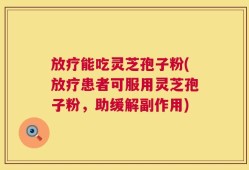 放疗能吃灵芝孢子粉(放疗患者可服用灵芝孢子粉，助缓解副作用)