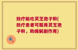 放疗能吃灵芝孢子粉(放疗患者可服用灵芝孢子粉，助缓解副作用)