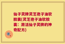仙子灵牌灵芝孢子油软胶囊(灵芝孢子油软胶囊：激活仙子灵牌的神奇配方)
