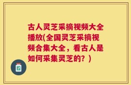 古人灵芝采摘视频大全播放(全国灵芝采摘视频合集大全，看古人是如何采集灵芝的？)