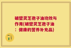 破壁灵芝孢子油功效与作用(破壁灵芝孢子油：健康的营养补充品)