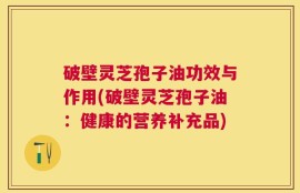 破壁灵芝孢子油功效与作用(破壁灵芝孢子油：健康的营养补充品)