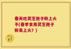 春天吃灵芝孢子粉上火不(春季食用灵芝孢子粉易上火？)