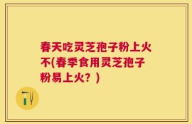 春天吃灵芝孢子粉上火不(春季食用灵芝孢子粉易上火？)