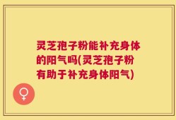灵芝孢子粉能补充身体的阳气吗(灵芝孢子粉有助于补充身体阳气)