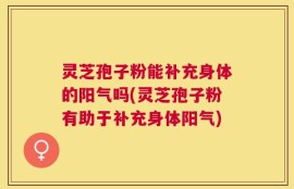 灵芝孢子粉能补充身体的阳气吗(灵芝孢子粉有助于补充身体阳气)